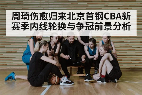 周琦伤愈归来北京首钢CBA新赛季内线轮换与争冠前景分析